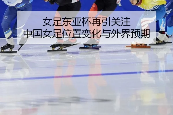 女足东亚杯再引关注 中国女足位置变化与外界预期